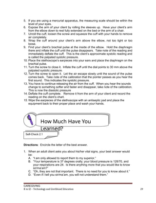5. If you are using a mercurial apparatus, the measuring scale should be within the
level of your eyes.
6. Expose the arm of your client by rolling the sleeves up. Have your client’s arm
from the elbow down to rest fully extended on the bed or the arm of a chair.
7. Unroll the cuff, loosen the screw and squeeze the cuff with your hands to remove
air completely.
8. Wrap the cuff around your client’s arm above the elbow, not too tight or too
loose.
9. Find your client’s brachial pulse at the inside of the elbow. Hold the diaphragm
there and inflate the cuff until the pulse disappears. Take note of the reading and
immediately deflate the cuff. This is the client’s approximate systolic reading and
is called the palpated systolic pressure.
10. Place the stethoscope’s earpieces into your ears and place the diaphragm on the
brachial pulse.
11. Turn the screw to close it. Inflate the cuff until the dial points to 30 mm above the
palpated systolic pressure.
12. Turn the screw to open it. Let the air escape slowly until the sound of the pulse
comes back. Take note of the calibration that the pointer passes as you hear the
first sound. This indicates the systolic pressure.
13. You have to continue releasing the air from the cuff. When you hear the sounds
change to something softer and faster and disappear, take note of the calibration.
This is now the diastolic pressure
14. Deflate the cuff complete. Remove it from the arm of your client and record the
reading on the client’s chart.
15. Wipe the earpieces of the stethoscope with an antiseptic pad and place the
equipment back to their proper place and wash your hands.
Directions: Encircle the letter of the best answer.
1. When an adult client asks you about his/her vital signs, your best answer would
be:
A. “I am only allowed to report them to my superior.”
B. “Your temperature is 37 degrees orally; your blood pressure is 128/70, and
your respirations are 24. Is there anything more that you would like to know
sir/ma’am?”
C. “Oh, they are not that important. There is no need for you to know about it.”
D. “Even if I tell you sir/ma’am, you will not understand them.”
CAREGIVING
K to 12 – Technology and Livelihood Education 29
How Much Have You
Learned?
Self-Check 2.1
 