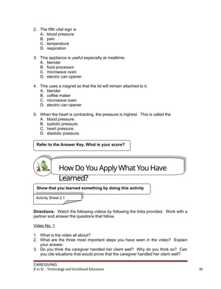 2. The fifth vital sign is
A. blood pressure
B. pain
C. temperature
D. respiration
3. This appliance is useful especially at mealtime.
A. blender
B. food processor
C. microwave oven
D. electric can opener
4. This uses a magnet so that the lid will remain attached to it.
A. blender
B. coffee maker
C. microwave oven
D. electric can opener
5. When the heart is contracting, the pressure is highest. This is called the
A. blood pressure.
B. systolic pressure.
C. heart pressure.
D. diastolic pressure.
Directions: Watch the following videos by following the links provided. Work with a
partner and answer the questions that follow.
Video No. 1
1. What is the video all about?
2. What are the three most important steps you have seen in the video? Explain
your answer.
3. Do you think the caregiver handled her client well? Why do you think so? Can
you cite situations that would prove that the caregiver handled her client well?
CAREGIVING
K to 12 – Technology and Livelihood Education 30
Refer to the Answer Key. What is your score?
How Do You Apply What You Have
Learned?
Show that you learned something by doing this activity
Activity Sheet 2.1
 