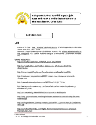 LO1
Elana D. Zucker. The Caregiver’s Resourcebook 6th
Edition Pearson Education
South Asia PTE. LTD. 2009.
National League of Philippine Government Nurses, Inc. Public Health Nursing in
the Philippines 10th
Edition National League of Philippine Government Nurses,
Inc.
Online Resources:
http://www.ehow.com/how_7719401_clean-air-pot.html
http://www.aptkitchen.com/kitchen-accessories-articles/electric-knife-
cleaning.php
http://home.howstuffworks.com/how-to-repair-small-appliances6.htm
http://howtoeasy.blogspot.com/2010/01/clean-your-microwave-oven-with-
vinegar.html
http://navyadministration.tpub.com/14163/css/14163_78.htm
http://www.goodhousekeeping.com/home/heloise/heloise-spring-cleaning-
dishwasher-grime
http://housekeeping.about.com/od/laundry/ht/ironcleaning.htm
http://blog.lydiasuniforms.com/blog/uniforms-and-scrubs-qanda/caring-for-your-
stethoscope
http://www.geratherm.com/wp-content/uploads/2011/03/user-manual-Geratherm-
clinic.pdf
http://www.healthaidindia.com/digital-thermometers/maintenance-of-digital-
thermometers.html
CAREGIVING
K to 12 – Technology and Livelihood Education 33
Congratulations! You did a great job!
Rest and relax a while then move on to
the next lesson. Good luck!
REFERENCES
 