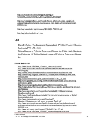 http://www.dableducational.org/pdfs/spring07/
Chapter4_Measurement_of_blood_pressure_Part2.pdf
http://www.sooperarticles.com/health-fitness-articles/medical-equipment-
articles/medical-instruments-maintenance-how-clean-sphygmomanometer-
269087.html
http://www.adctoday.com/images/PDF/IB/93-7001-00.pdf
http://www.thefreedictionary.com
LO2
Elana D. Zucker. The Caregiver’s Resourcebook 6th
Edition Pearson Education
South Asia PTE. LTD. 2009.
National League of Philippine Government Nurses, Inc. Public Health Nursing in
the Philippines 10th
Edition National League of Philippine Government Nurses,
Inc.
Online Resources:
http://www.ehow.com/how_7719401_clean-air-pot.html
http://www.aptkitchen.com/kitchen-accessories-articles/electric-knife-
cleaning.php
http://home.howstuffworks.com/how-to-repair-small-appliances6.htm
http://howtoeasy.blogspot.com/2010/01/clean-your-microwave-oven-with-
vinegar.html
http://navyadministration.tpub.com/14163/css/14163_78.htm
http://www.goodhousekeeping.com/home/heloise/heloise-spring-cleaning-
dishwasher-grime
http://housekeeping.about.com/od/laundry/ht/ironcleaning.htm
http://blog.lydiasuniforms.com/blog/uniforms-and-scrubs-qanda/caring-for-your-
stethoscope
http://www.geratherm.com/wp-content/uploads/2011/03/user-manual-
Geratherm-clinic.pdf
http://www.healthaidindia.com/digital-thermometers/maintenance-of-digital-
thermometers.html
http://www.dableducational.org/pdfs/spring07/
Chapter4_Measurement_of_blood_pressure_Part2.pdf
http://www.sooperarticles.com/health-fitness-articles/medical-equipment-
articles/medical-instruments-maintenance-how-clean-sphygmomanometer-
269087.html
http://www.adctoday.com/images/PDF/IB/93-7001-00.pdf
http://www.ehow.com/how_2063587_use-washing-machine.html
CAREGIVING
K to 12 – Technology and Livelihood Education 34
 