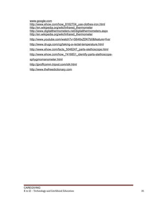 www.google.com
http://www.ehow.com/how_8162704_use-clothes-iron.html
http://en.wikipedia.org/wiki/Infrared_thermometer
http://www.digitalthermometers.net/digitalthermometers.aspx
http://en.wikipedia.org/wiki/Infrared_thermometer
http://www.youtube.com/watch?v=S648xZDK7b0&feature=fvsr
http://www.drugs.com/cg/taking-a-rectal-temperature.html
http://www.ehow.com/facts_5048247_parts-stethoscope.html
http://www.ehow.com/how_7416851_identify-parts-stethoscope-
sphygmomanometer.html
http://jproffcomm.tripod.com/id4.html
http://www.thefreedictionary.com
CAREGIVING
K to 12 – Technology and Livelihood Education 35
 