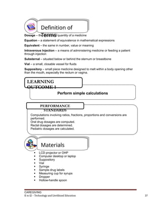 Dosage – the measured quantity of a medicine
Equation – a statement of equivalence in mathematical expressions
Equivalent – the same in number, value or meaning
Intravenous Injection – a means of administering medicine or feeding a patient
through injection
Substernal – situated below or behind the sternum or breastbone
Vial – a small, closable vessel for fluids
Suppository – small piece medicine designed to melt within a body opening other
than the mouth, especially the rectum or vagina.
 LCD projector or OHP
 Computer desktop or laptop
 Suppository
 Vial
 Syringe
 Sample drug labels
 Measuring cup for syrups
 Dropper
 Hollow-handle spoon
CAREGIVING
K to 12 – Technology and Livelihood Education 37
Definition of
Terms
Materials
Perform simple calculations
LEARNING
OUTCOME 1
.
Computations involving ratios, fractions, proportions and conversions are
performed.
Oral drug dosages are computed.
Rectal dosages are determined.
Pediatric dosages are calculated.
PERFORMANCE
STANDARDS
 