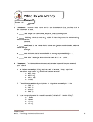 Pretest LO1
I. Directions: True or False. Write an O if the statement is true, or write an X if
the statement is false.
1. _____ Oral drugs can be in tablet, capsule, or suppository form.
2. _____ Reading carefully the drug labels is very important in administering
medicines to the
patients.
3. _____ Medicines of the same brand name and generic name always has the
same dosage
strength.
4. _____ The unknown value in calculation is usually represented by a "?".
5. _____ The adult's average Body Surface Area (BSA) is 1.73 m².
II. Directions: Choose the letter of the correct answer by encircling the letter of
your choice.
1. A patient who weighs 65 kg is scheduled to receive 75 mg / kg of her
medicine. How much mg should the patient receive?
a. 487.5 mg
b. 4875 mg
c. 86.67 mg
d. 75mg
2. Determine the weight of your patient in kilograms who weighs125 lbs.
a. 65.8 kg
b. 68.5 kg
c. 58.6 kg
d. 56.8 kg
3. How many milligrams of a medicine are in 3 tablets if 2 contain 10mg?
a. 5 mg
b. 10 mg
c. 15 mg
d. 20 mg
CAREGIVING
K to 12 – Technology and Livelihood Education 38
What Do You Already
Know?
Pretest LO 1
 