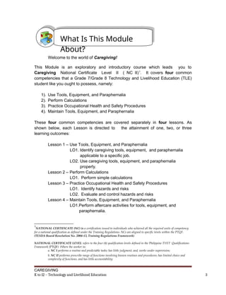 Welcome to the world of Caregiving!
This Module is an exploratory and introductory course which leads you to
Caregiving National Certificate Level II ( NC II)1
. It covers four common
competencies that a Grade 7/Grade 8 Technology and Livelihood Education (TLE)
student like you ought to possess, namely:
1). Use Tools, Equipment, and Paraphernalia
2). Perform Calculations
3). Practice Occupational Health and Safety Procedures
4). Maintain Tools, Equipment, and Paraphernalia
These four common competencies are covered separately in four lessons. As
shown below, each Lesson is directed to the attainment of one, two, or three
learning outcomes:
Lesson 1 – Use Tools, Equipment, and Paraphernalia
LO1. Identify caregiving tools, equipment, and paraphernalia
applicable to a specific job.
LO2. Use caregiving tools, equipment, and paraphernalia
properly.
Lesson 2 – Perform Calculations
LO1. Perform simple calculations
Lesson 3 – Practice Occupational Health and Safety Procedures
LO1. Identify hazards and risks
LO2. Evaluate and control hazards and risks
Lesson 4 – Maintain Tools, Equipment, and Paraphernalia
LO1.Perform aftercare activities for tools, equipment, and
paraphernalia.
1
NATIONAL CERTIFICATE (NC) is a certification issued to individuals who achieved all the required units of competency
for a national qualification as defined under the Training Regulations. NCs are aligned to specific levels within the PTQF.
(TESDA Board Resolution No. 2004-13, Training Regulations Framework)
NATIONAL CERTIFICATE LEVEL refers to the four (4) qualification levels defined in the Philippine TVET Qualifications
Framework (PTQF) Where the worker in:
a. NC I performs a routine and predictable tasks; has little judgment; and, works under supervision;
b. NC II performs prescribe range of functions involving known routines and procedures; has limited choice and
complexity of functions, and has little accountability;
CAREGIVING
K to 12 – Technology and Livelihood Education 3
What Is This Module
About?
 
