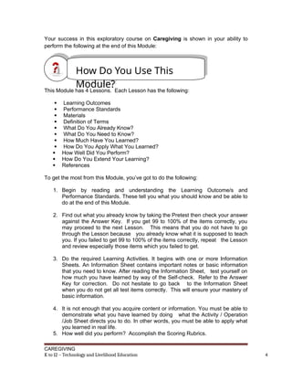 Your success in this exploratory course on Caregiving is shown in your ability to
perform the following at the end of this Module:
This Module has 4 Lessons. Each Lesson has the following:
 Learning Outcomes
 Performance Standards
 Materials
 Definition of Terms
 What Do You Already Know?
 What Do You Need to Know?
 How Much Have You Learned?
 How Do You Apply What You Learned?
 How Well Did You Perform?
 How Do You Extend Your Learning?
 References
To get the most from this Module, you’ve got to do the following:
1. Begin by reading and understanding the Learning Outcome/s and
Performance Standards. These tell you what you should know and be able to
do at the end of this Module.
2. Find out what you already know by taking the Pretest then check your answer
against the Answer Key. If you get 99 to 100% of the items correctly, you
may proceed to the next Lesson. This means that you do not have to go
through the Lesson because you already know what it is supposed to teach
you. If you failed to get 99 to 100% of the items correctly, repeat the Lesson
and review especially those items which you failed to get.
3. Do the required Learning Activities. It begins with one or more Information
Sheets. An Information Sheet contains important notes or basic information
that you need to know. After reading the Information Sheet, test yourself on
how much you have learned by way of the Self-check. Refer to the Answer
Key for correction. Do not hesitate to go back to the Information Sheet
when you do not get all test items correctly. This will ensure your mastery of
basic information.
4. It is not enough that you acquire content or information. You must be able to
demonstrate what you have learned by doing what the Activity / Operation
/Job Sheet directs you to do. In other words, you must be able to apply what
you learned in real life.
5. How well did you perform? Accomplish the Scoring Rubrics.
CAREGIVING
K to 12 – Technology and Livelihood Education 4
How Do You Use This
Module?
 