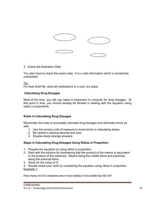3. Check the Expiration Date
You also have to check the expiry date. It is a vital information which is sometimes
overlooked.
Tip:
For best shelf life, store all medications in a cool, dry place.
Calculating Drug Dosages
Most of the time, you will use ratios in proportion to compute for drug dosages. At
this point in time, you should already be familiar in dealing with the equation using
ratios in proportions.
Rules in Calculating Drug Dosages
Remember the rules to accurately calculate drug dosages and eliminate errors as
well.
1. Use the correct units of measure to avoid errors in calculating doses.
2. Be careful in placing decimal and zero.
3. Double-check strange answers.
Steps in Calculating Drug Dosages Using Ratios in Proportion
1. Prepare the equation by using ratios in proportion.
2. Start with the solution by considering that the product of the means is equivalent
to the product of the extremes. Means being the middle items and extremes
being the external items.
3. Solve for the value of X.
4. Double check your work by completing the equation using ratios in proportion.
Example 1:
How many ml of a medicine are in two bottles if one bottle has 60 ml?
CAREGIVING
K to 12 – Technology and Livelihood Education 49
 