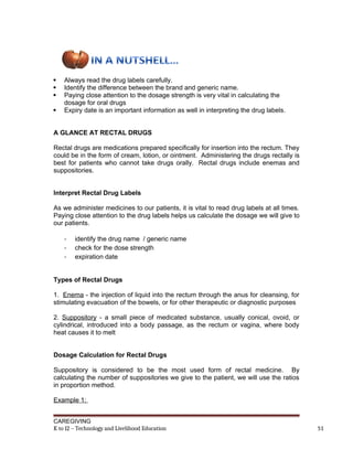  Always read the drug labels carefully.
 Identify the difference between the brand and generic name.
 Paying close attention to the dosage strength is very vital in calculating the
dosage for oral drugs
 Expiry date is an important information as well in interpreting the drug labels.
A GLANCE AT RECTAL DRUGS
Rectal drugs are medications prepared specifically for insertion into the rectum. They
could be in the form of cream, lotion, or ointment. Administering the drugs rectally is
best for patients who cannot take drugs orally. Rectal drugs include enemas and
suppositories.
Interpret Rectal Drug Labels
As we administer medicines to our patients, it is vital to read drug labels at all times.
Paying close attention to the drug labels helps us calculate the dosage we will give to
our patients.
- identify the drug name / generic name
- check for the dose strength
- expiration date
Types of Rectal Drugs
1. Enema - the injection of liquid into the rectum through the anus for cleansing, for
stimulating evacuation of the bowels, or for other therapeutic or diagnostic purposes
2. Suppository - a small piece of medicated substance, usually conical, ovoid, or
cylindrical, introduced into a body passage, as the rectum or vagina, where body
heat causes it to melt
Dosage Calculation for Rectal Drugs
Suppository is considered to be the most used form of rectal medicine. By
calculating the number of suppositories we give to the patient, we will use the ratios
in proportion method.
Example 1:
CAREGIVING
K to 12 – Technology and Livelihood Education 51
 