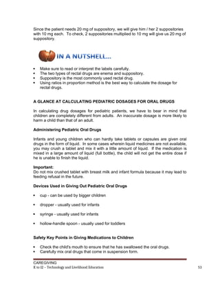 Since the patient needs 20 mg of suppository, we will give him / her 2 suppositories
with 10 mg each. To check, 2 suppositories multiplied to 10 mg will give us 20 mg of
suppository.
 Make sure to read or interpret the labels carefully.
 The two types of rectal drugs are enema and suppository.
 Suppository is the most commonly used rectal drug.
 Using ratios in proportion method is the best way to calculate the dosage for
rectal drugs.
A GLANCE AT CALCULATING PEDIATRIC DOSAGES FOR ORAL DRUGS
In calculating drug dosages for pediatric patients, we have to bear in mind that
children are completely different from adults. An inaccurate dosage is more likely to
harm a child than that of an adult.
Administering Pediatric Oral Drugs
Infants and young children who can hardly take tablets or capsules are given oral
drugs in the form of liquid. In some cases wherein liquid medicines are not available,
you may crush a tablet and mix it with a little amount of liquid. If the medication is
mixed in a large amount of liquid (full bottle), the child will not get the entire dose if
he is unable to finish the liquid.
Important:
Do not mix crushed tablet with breast milk and infant formula because it may lead to
feeding refusal in the future.
Devices Used in Giving Out Pediatric Oral Drugs
 cup - can be used by bigger children
 dropper - usually used for infants
 syringe - usually used for infants
 hollow-handle spoon - usually used for toddlers
Safety Key Points in Giving Medications to Children
 Check the child's mouth to ensure that he has swallowed the oral drugs.
 Carefully mix oral drugs that come in suspension form.
CAREGIVING
K to 12 – Technology and Livelihood Education 53
 