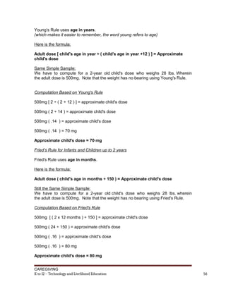 Young’s Rule uses age in years.
(which makes it easier to remember, the word young refers to age)
Here is the formula:
Adult dose [ child's age in year ÷ ( child's age in year +12 ) ] = Approximate
child's dose
Same Simple Sample:
We have to compute for a 2-year old child's dose who weighs 28 lbs. Wherein
the adult dose is 500mg. Note that the weight has no bearing using Young's Rule.
Computation Based on Young's Rule
500mg [ 2 ÷ ( 2 + 12 ) ] = approximate child's dose
500mg ( 2 ÷ 14 ) = approximate child's dose
500mg ( .14 ) = approximate child's dose
500mg ( .14 ) = 70 mg
Approximate child's dose = 70 mg
Fried’s Rule for Infants and Children up to 2 years
Fried's Rule uses age in months.
Here is the formula:
Adult dose ( child's age in months ÷ 150 ) = Approximate child's dose
Still the Same Simple Sample:
We have to compute for a 2-year old child's dose who weighs 28 lbs. wherein
the adult dose is 500mg. Note that the weight has no bearing using Fried's Rule.
Computation Based on Fried's Rule
500mg [ ( 2 x 12 months ) ÷ 150 ] = approximate child's dose
500mg ( 24 ÷ 150 ) = approximate child's dose
500mg ( .16 ) = approximate child's dose
500mg ( .16 ) = 80 mg
Approximate child's dose = 80 mg
CAREGIVING
K to 12 – Technology and Livelihood Education 56
 