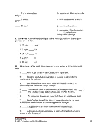 _____ 8. x in an equation h. dosage-per-kilogram-of-body
weight
_____ 9. colon i. used to determine a child's
BSA
_____ 10. slash j. used in writing ratios
k. conversion of the formulation,
ingredients and
components of drugs
II. Directions: Convert the following as stated. Write your answer on the space
provided for each item.
1. 15 ml = _____ tsps.
2. 5 kgs = _____ lbs.
3. 36 °C = _____ °F
4. 2.5 ft = _____ in
5. 60 cc = _____ ml
III. Directions: Write an O, if the statement is true and an X, if the statement is
false.
1. _____ Oral drugs can be in tablet, capsule, or liquid form.
2. _____ Reading carefully the drug labels is useless in administering
medicines to the patients.
3. _____ Medicines of the same brand name and generic name do not
necessarily have the same dosage strength.
4. _____ The unknown value in calculation is usually represented by a " ___ ".
5. _____ The adult's average Body Surface Area (BSA) is 1.68 m².
6. _____ An inaccurate dosage can more likely harm an adult than a child.
7. _____ Body Surface Area (BSA) Method is considered to be the most
accurate and safest method in calculating pedriatic dosages.
8. _____ A suppository is the most common form of rectal drugs.
9. _____ Administering the drugs rectally is also best for patients who are
unable to take drugs orally.
CAREGIVING
K to 12 – Technology and Livelihood Education 58
 