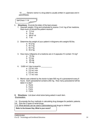 10. ____ Generic name in a drug label is usually written in uppercase and in
parentheses.
I. Directions: Encircle the letter of the best answer.
1. Gwyneth weighs 15 kg and scheduled to receive .5 ml / kg of her medicine.
How much ml should the patient receive?
a. 7.5 ml
b. 75 ml
c. 86.67 ml
d. 7 ml
2. Determine the weight of your patient in kilograms who weighs105 lbs.
a. 47.2 kg
b. 47.7 kg
c. 42.7 kg
d. 42.2 kg
3. How many milligrams of a medicine are in 5 capsules if 3 contain 15 mg?
a. 10 mg
b. 15 mg
c. 20 mg
d. 25 mg
4. 3,600 ml / day is equal to ___________
a. 2.5 ml / min
b. 2.2 ml / min
c. 2.0 ml / min
d. 1.7 ml / min
5. Marion was ordered by the doctor to take 500 mg of a paracetamol every 6
hours. Each paracetamol contains 250 mg. How many paracetamol will be
taken in a day?
a. 8 pcs
b. 6 pcs
c. 4 pcs
d. 2 pcs
II. Directions: List down what is/are being asked in each item.
Enumeration:
1-4. Enumerate the four methods in calculating drug dosages for pediatric patients.
5-6. Give the 2 types of rectal drugs.
7-10 What devices can be used in administering oral drugs to children?
CAREGIVING
K to 12 – Technology and Livelihood Education 59
Refer to the Answer Key. What is your score?
Self-Check 1.1 B
 
