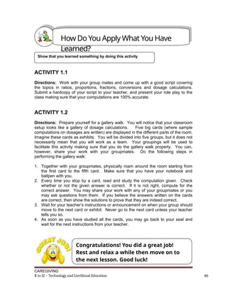 ACTIVITY 1.1
Directions: Work with your group mates and come up with a good script covering
the topics in ratios, proportions, fractions, conversions and dosage calculations.
Submit a hardcopy of your script to your teacher, and present your role play to the
class making sure that your computations are 100% accurate.
ACTIVITY 1.2
Directions: Prepare yourself for a gallery walk. You will notice that your classroom
setup looks like a gallery of dosage calculations. Five big cards (where sample
computations on dosages are written) are displayed in the different parts of the room.
Imagine these cards as exhibits. You will be divided into five groups, but it does not
necessarily mean that you will work as a team. Your groupings will be used to
facilitate this activity making sure that you do the gallery walk properly. You can,
however, share your work with your groupmates. Do the following steps in
performing the gallery walk:
1. Together with your groupmates, physically roam around the room starting from
the first card to the fifth card. Make sure that you have your notebook and
ballpen with you.
2. Every time you stop by a card, read and study the computation given. Check
whether or not the given answer is correct. If it is not right, compute for the
correct answer. You may share your work with any of your groupmates or you
may ask questions from them. If you believe the answers written on the cards
are correct, then show the solutions to prove that they are indeed correct.
3. Wait for your teacher’s instructions or announcement on when your group should
move to the next card or exhibit. Never go to the next card unless your teacher
tells you so.
4. As soon as you have studied all the cards, you may go back to your seat and
wait for the next instructions from your teacher.
CAREGIVING
K to 12 – Technology and Livelihood Education 60
Show that you learned something by doing this activity
Congratulations! You did a great job!
Rest and relax a while then move on to
the next lesson. Good luck!
How Do You Apply What You Have
Learned?
 