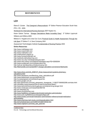 LO1
Elana D. Zucker. The Caregiver’s Resourcebook 6th
Edition Pearson Education South Asia
PTE. LTD. 2009.
Workbook for International Nursing Seminars 2007 Kaplan Inc.
Karen Gahan Tarnow. Dosage Calculations Made Incredibly Easy! 3rd
Edition Lippincott
Williams and Wilkins 2005
Mildred O. Hogstel and Linda Cox Curry Practical Guide to Health Assessment Through the
Life Span 3rd
Edition F. A. Davs Company 2001
Assessment Technologies Institute Fundamentals of Nursing Practice 2004
Online Resources:
http://www.mathleague.com
http://www.icoachmath.com
http://www.mathsisfun.com
http://mathcentral.uregina.ca
http://www.homeschoolmath.net
http://webtools.delmarlearning.com
http://www.cwu.edu/~landeisb/webquery.html
http://www.wisc-online.com/Objects/ViewObject.aspx?ID=GEM2004
http://www.purplemath.com/modules/ratio4.htm
http://cstl.syr.edu/fipse/decunit/ratios/revprop.htm
http://flashcarddb.com/cardset/8071-dosage-calculation-conversions-flashcards
http://www.ehow.com/info_8368127_three-measurement-systems-pharmacy-
calculations.html
http://www.davesems.com/files/drug_dose_calculations.pdf
http://www.testandcalc.com/quiz/testmeth.htm
http://nursesaregreat.com/articles/drugcal.htm
http://www.google.com.ph
http://wps.pearsoned.com/chet_giangrasso_dosagecalc_1/106/27158/6952596.cw/index.html
http://otcsafety.org/en/experts/how-to-read-a-drug-facts-label1/
http://www.teenoverthecounterdrugabuse.com/expired-drug-danger.html
http://www.medscape.com/viewarticle/460159
http://en.wikipedia.org
http://www.yourdictionary.com
http://www.healthline.com/galecontent/rectal-medication-administration
http://www.pork.org/filelibrary/youthpqaplus/6grp.pdf
http://www.enotes.com/rectal-medication-administration-reference/rectal-medication-
administration
http://www.pharmacy-tech-study.com/dosecalculation.html
http://armymedical.tpub.com/md0913/md09130032.htm
http://www.mapharm.com/med_calc_pedi.htm
CAREGIVING
K to 12 – Technology and Livelihood Education 61
REFERENCES
 