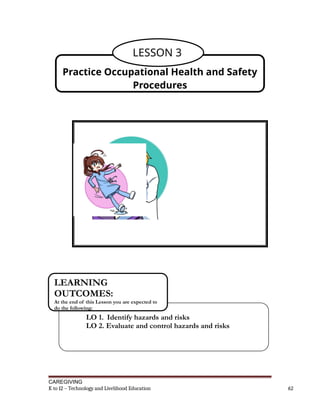 CAREGIVING
K to 12 – Technology and Livelihood Education 62
Practice Occupational Health and Safety
Procedures
LESSON 3
LO 1. Identify hazards and risks
LO 2. Evaluate and control hazards and risks
LEARNING
OUTCOMES:
At the end of this Lesson you are expected to
do the following:
 