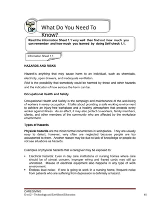 HAZARDS AND RISKS
Hazard is anything that may cause harm to an individual, such as chemicals,
electricity, open drawers, and inadequate ventilation.
Risk is the possibility that somebody could be harmed by these and other hazards
and the indication of how serious the harm can be.
Occupational Health and Safety
Occupational Health and Safety is the campaign and maintenance of the well-being
of workers in every occupation. It talks about providing a safe working environment
to achieve an injury-free workplace and a healthy atmosphere that protects every
worker against illness. As an effect, it may also protect co-workers, family members,
clients, and other members of the community who are affected by the workplace
environment.
Types of Hazards
Physical hazards are the most normal occurrences in workplaces. They are usually
easy to detect, however, very often are neglected because people are too
accustomed to them. Another reason may be due to lack of knowledge or people do
not see situations as hazards.
Examples of physical hazards that a caregiver may be exposed to:
 Electrical hazards: Even in day care institutions or nursing homes where care
should be of utmost concern, improper wiring and frayed cords may still go
unnoticed. Misuse of electrical equipment also happens in any type of work
environment.
 Endless loud noise: If one is going to work in a nursing home, frequent noise
from patients who are suffering from depression is definitely a hazard.
CAREGIVING
K to 12 – Technology and Livelihood Education 65
What Do You Need To
Know?
Read the Information Sheet 1.1 very well then find out how much you
can remember and how much you learned by doing Self-check 1.1.
Information Sheet 1.1
 
