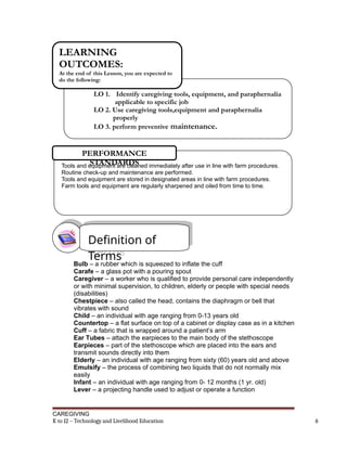 Bulb – a rubber which is squeezed to inflate the cuff
Carafe – a glass pot with a pouring spout
Caregiver – a worker who is qualified to provide personal care independently
or with minimal supervision, to children, elderly or people with special needs
(disabilities)
Chestpiece – also called the head, contains the diaphragm or bell that
vibrates with sound
Child – an individual with age ranging from 0-13 years old
Countertop – a flat surface on top of a cabinet or display case as in a kitchen
Cuff – a fabric that is wrapped around a patient’s arm
Ear Tubes – attach the earpieces to the main body of the stethoscope
Earpieces – part of the stethoscope which are placed into the ears and
transmit sounds directly into them
Elderly – an individual with age ranging from sixty (60) years old and above
Emulsify – the process of combining two liquids that do not normally mix
easily
Infant – an individual with age ranging from 0- 12 months (1 yr. old)
Lever – a projecting handle used to adjust or operate a function
CAREGIVING
K to 12 – Technology and Livelihood Education 6
LO 1. Identify caregiving tools, equipment, and paraphernalia
applicable to specific job
LO 2. Use caregiving tools,equipment and paraphernalia
properly
LO 3. perform preventive maintenance.
LEARNING
OUTCOMES:
At the end of this Lesson, you are expected to
do the following:
Tools and equipment are cleaned immediately after use in line with farm procedures.
Routine check-up and maintenance are performed.
Tools and equipment are stored in designated areas in line with farm procedures.
Farm tools and equipment are regularly sharpened and oiled from time to time.
PERFORMANCE
STANDARDS
Definition of
Terms
 