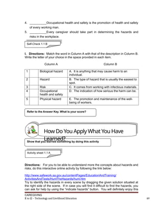 4. __________Occupational health and safety is the promotion of health and safety
of every working man.
5. __________Every caregiver should take part in determining the hazards and
risks in the workplace.
I. Directions: Match the word in Column A with that of the description in Column B.
Write the letter of your choice in the space provided in each item.
Column A Column B
1 Biological hazard A. It is anything that may cause harm to an
individual.
2 Hazard B. The type of hazard that is usually the easiest to
spot.
3 Risk C. It comes from working with infectious materials.
4 Occupational
health and safety
D. The indication of how serious the harm can be.
5 Physical hazard E. The promotion and maintenance of the well-
being of workers.
Directions: For you to be able to understand more the concepts about hazards and
risks, do this interactive online activity by following the link below:
http://www.safework.sa.gov.au/contentPages/EducationAndTraining/
ActivitiesAndTests/HuntTheHazards/hunt.htm
Try to identify the hazards in every scene by dragging the given solution situated at
the right side of the scene. If in case you will find it difficult to find the hazards, you
can ask for help by using the “indicate hazards” button. You will definitely enjoy this
CAREGIVING
K to 12 – Technology and Livelihood Education 69
Refer to the Answer Key. What is your score?
Show that you learned something by doing this activity
Self-Check 1.1 B
How Do You Apply What You Have
Learned?
Activity sheet 1.1 A
 