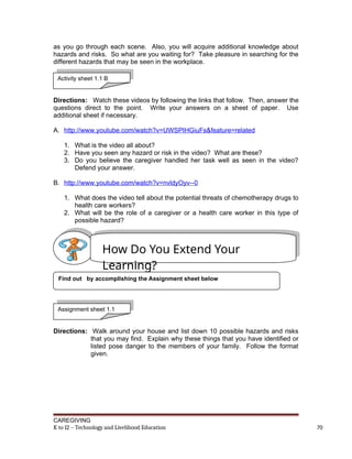 as you go through each scene. Also, you will acquire additional knowledge about
hazards and risks. So what are you waiting for? Take pleasure in searching for the
different hazards that may be seen in the workplace.
Directions: Watch these videos by following the links that follow. Then, answer the
questions direct to the point. Write your answers on a sheet of paper. Use
additional sheet if necessary.
A. http://www.youtube.com/watch?v=UWSPIHGiuFs&feature=related
1. What is the video all about?
2. Have you seen any hazard or risk in the video? What are these?
3. Do you believe the caregiver handled her task well as seen in the video?
Defend your answer.
B. http://www.youtube.com/watch?v=nvldyOyv--0
1. What does the video tell about the potential threats of chemotherapy drugs to
health care workers?
2. What will be the role of a caregiver or a health care worker in this type of
possible hazard?
Directions: Walk around your house and list down 10 possible hazards and risks
that you may find. Explain why these things that you have identified or
listed pose danger to the members of your family. Follow the format
given.
CAREGIVING
K to 12 – Technology and Livelihood Education 70
Activity sheet 1.1 B
How Do You Extend Your
Learning?
Find out by accomplishing the Assignment sheet below
Assignment sheet 1.1
 