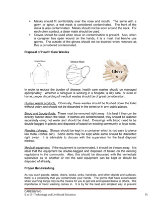  Masks should fit comfortably over the nose and mouth. The same with a
gown or apron, a wet mask is considered contaminated. The front of the
mask is also contaminated. Masks should not be worn around the neck. For
each client contact, a clean mask should be used.
 Gloves should be used when issue on contamination is present. Also, when
a caregiver has open wound on the hands, it is a must that he/she use
gloves. The outside of the gloves should not be touched when removed as
this is considered contaminated.
Disposal of Health Care Wastes
In order to reduce the burden of disease, health care wastes should be managed
appropriately. Whether a caregiver is working in a hospital, a day care, or even at
home, proper discarding of medical wastes should be of great consideration.
Human waste products. Obviously, these wastes should be flushed down the toilet
without delay and should not be discarded in the street or in any public places.
Blood and bloody fluids. These must be removed right away. It is best if they can be
directly flushed down the toilet. If clothes are contaminated, they should be washed
separately using hot water and should be dried. Dressings with blood need to be
double-bagged in plastic and disposed of based on existing community or local rules.
Needles (sharps). Sharps should be kept in a container which is not easy to pierce
like metal (coffee can). Some items may be kept while some should be discarded
right away. It is advisable to discuss with the supervisor for the best disposal
method.
Medical equipment. If the equipment is contaminated, it should be thrown away. It is
ideal that the equipment be double-bagged and disposed of based on the existing
regulations in the community. Also, this should be discussed with the immediate
supervisor as to whether or not the said equipment can be kept or should be
disposed of already.
Proper Handwashing
As you touch people, tables, chairs, books, sinks, handrails, and other objects and surfaces,
there is a possibility that you contaminate your hands. The germs that have accumulated
when touching things may be the means for you to get sick and spread illness to others. The
importance of hand washing comes in. It is by far the best and simplest way to prevent
CAREGIVING
K to 12 – Technology and Livelihood Education 75
Glove
s
 