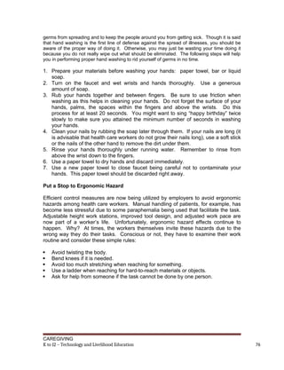 germs from spreading and to keep the people around you from getting sick. Though it is said
that hand washing is the first line of defense against the spread of illnesses, you should be
aware of the proper way of doing it. Otherwise, you may just be wasting your time doing it
because you do not really wipe out what should be eliminated. The following steps will help
you in performing proper hand washing to rid yourself of germs in no time.
1. Prepare your materials before washing your hands: paper towel, bar or liquid
soap.
2. Turn on the faucet and wet wrists and hands thoroughly. Use a generous
amount of soap.
3. Rub your hands together and between fingers. Be sure to use friction when
washing as this helps in cleaning your hands. Do not forget the surface of your
hands, palms, the spaces within the fingers and above the wrists. Do this
process for at least 20 seconds. You might want to sing “happy birthday” twice
slowly to make sure you attained the minimum number of seconds in washing
your hands.
4. Clean your nails by rubbing the soap later through them. If your nails are long (it
is advisable that health care workers do not grow their nails long), use a soft stick
or the nails of the other hand to remove the dirt under them.
5. Rinse your hands thoroughly under running water. Remember to rinse from
above the wrist down to the fingers.
6. Use a paper towel to dry hands and discard immediately.
7. Use a new paper towel to close faucet being careful not to contaminate your
hands. This paper towel should be discarded right away.
Put a Stop to Ergonomic Hazard
Efficient control measures are now being utilized by employers to avoid ergonomic
hazards among health care workers. Manual handling of patients, for example, has
become less stressful due to some paraphernalia being used that facilitate the task.
Adjustable height work stations, improved tool design, and adjusted work pace are
now part of a worker’s life. Unfortunately, ergonomic hazard effects continue to
happen. Why? At times, the workers themselves invite these hazards due to the
wrong way they do their tasks. Conscious or not, they have to examine their work
routine and consider these simple rules:
 Avoid twisting the body.
 Bend knees if it is needed.
 Avoid too much stretching when reaching for something.
 Use a ladder when reaching for hard-to-reach materials or objects.
 Ask for help from someone if the task cannot be done by one person.
CAREGIVING
K to 12 – Technology and Livelihood Education 76
 