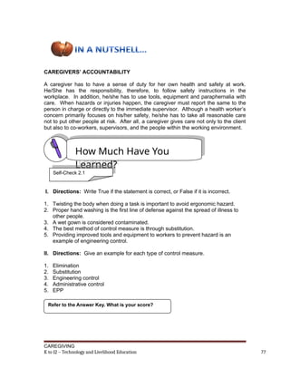 CAREGIVERS’ ACCOUNTABILITY
A caregiver has to have a sense of duty for her own health and safety at work.
He/She has the responsibility, therefore, to follow safety instructions in the
workplace. In addition, he/she has to use tools, equipment and paraphernalia with
care. When hazards or injuries happen, the caregiver must report the same to the
person in charge or directly to the immediate supervisor. Although a health worker’s
concern primarily focuses on his/her safety, he/she has to take all reasonable care
not to put other people at risk. After all, a caregiver gives care not only to the client
but also to co-workers, supervisors, and the people within the working environment.
I. Directions: Write True if the statement is correct, or False if it is incorrect.
1. Twisting the body when doing a task is important to avoid ergonomic hazard.
2. Proper hand washing is the first line of defense against the spread of illness to
other people.
3. A wet gown is considered contaminated.
4. The best method of control measure is through substitution.
5. Providing improved tools and equipment to workers to prevent hazard is an
example of engineering control.
II. Directions: Give an example for each type of control measure.
1. Elimination
2. Substitution
3. Engineering control
4. Administrative control
5. EPP
CAREGIVING
K to 12 – Technology and Livelihood Education 77
How Much Have You
Learned?
Refer to the Answer Key. What is your score?
Self-Check 2.1
 