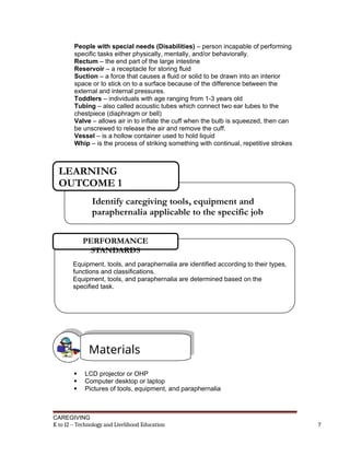 People with special needs (Disabilities) – person incapable of performing
specific tasks either physically, mentally, and/or behaviorally.
Rectum – the end part of the large intestine
Reservoir – a receptacle for storing fluid
Suction – a force that causes a fluid or solid to be drawn into an interior
space or to stick on to a surface because of the difference between the
external and internal pressures.
Toddlers – individuals with age ranging from 1-3 years old
Tubing – also called acoustic tubes which connect two ear tubes to the
chestpiece (diaphragm or bell)
Valve – allows air in to inflate the cuff when the bulb is squeezed, then can
be unscrewed to release the air and remove the cuff.
Vessel – is a hollow container used to hold liquid
Whip – is the process of striking something with continual, repetitive strokes
 LCD projector or OHP
 Computer desktop or laptop
 Pictures of tools, equipment, and paraphernalia
CAREGIVING
K to 12 – Technology and Livelihood Education 7
Identify caregiving tools, equipment and
paraphernalia applicable to the specific job
LEARNING
OUTCOME 1
Equipment, tools, and paraphernalia are identified according to their types,
functions and classifications.
Equipment, tools, and paraphernalia are determined based on the
specified task.
PERFORMANCE
STANDARDS
Materials
 
