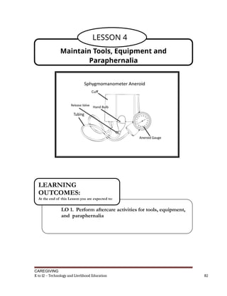 CAREGIVING
K to 12 – Technology and Livelihood Education 82
Maintain Tools, Equipment and
Paraphernalia
LESSON 4
LO 1. Perform aftercare activities for tools, equipment,
and paraphernalia
LEARNING
OUTCOMES:
At the end of this Lesson you are expected to:
 