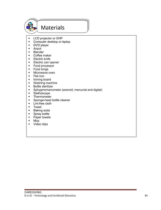 CAREGIVING
K to 12 – Technology and Livelihood Education 84
Materials
 LCD projector or OHP
 Computer desktop or laptop
 DVD player
 Airpot
 Blender
 Coffee maker
 Electric knife
 Electric can opener
 Food processor
 Food tongs
 Microwave oven
 Flat iron
 Ironing board
 Washing machine
 Bottle sterilizer
 Sphygmomanometer (aneroid, mercurial and digital)
 Stethoscope
 Thermometer
 Sponge-head bottle cleaner
 Lint-free cloth
 Towel
 Baking soda
 Spray bottle
 Paper towels
 Mop
 Video clips
 
