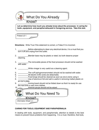 Directions: Write True if the statement is correct, or False if it is incorrect.
1. __________Before attempting to clean any electrical device, it is a must that you
turn it off and unplug from the outlet.
2. __________Blender base may be plastic or steel, but both deserve proper
cleaning.
3. __________The removable pieces of the food processor should not be washed
with water.
4. __________White vinegar is very useful as a cleaning agent.
5. __________The cuff (sphygmomanometer) should not be washed with water.
6. __________All electric knife cords are detachable.
7. __________Food tongs should be cleaned as soon as one is done using it.
8. __________Use of aluminum foil and salt is useful in removing melted plastic on
an iron’s plate.
9. __________Ironing board should not be folded down so that it is ready for use
the next time a user irons clothes.
10. __________Aneroid gauge should not be wiped.
CARING FOR TOOLS, EQUIPMENT AND PARAPHERNALIA
In dealing with tools, equipment, and paraphernalia, attention to details is the best
means to prevent future problems from happening. It is a must, therefore, that tools,
What Do You Already
Know?
What Do You Need To
Know?
Let us determine how much you already know about the processes in caring for
tools ,equipment, and paraphernaliaused in Caregiving service. Take this test.
Pretest LO 1
Information Sheet 1.1
 