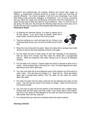 equipment and paraphernalia are properly cleaned and stored after usage. In
addition, a maintenance schedule should be in place to make sure that they will
operate efficiently. As a future caregiver, it will be to your advantage if you check
them daily to help avoid jams, leakages, or breakdowns. It is, of course, necessary
that you follow the usage and maintenance instructions from the manufacturer. It
would be wise also to keep the same for future reference. Now, it is time for you to
get going and walk your way through the following steps that you must carry out to
ensure that your tools, equipment and paraphernalia will work properly,
Cleaning an Airpot
1. In cleaning any electrical device, it is basic to always turn it
off and unplug. If you don't have an electric airpot with a
power button, continue with the rest of the process.
2. Take the container to a sink and open the lid. If there is any
remaining liquid inside, pour out and set aside the pot to let it
cool.
3. Rinse the inner lining with hot water. Clean the inside with a sponge-head bottle
cleaner to remove any loose deposits and then rinse again.
4. Put hot water and two to three drops of mild dish detergent to the dispenser.
Wait for about 8-10 minutes and then clean the inside with a sponge-head
cleaner. Wash the dispenser with water making sure to remove all detergent
residues.
5. Put hot water and 2 tbsp.of vinegar inside the airpot to descale at least once a
month. Let the solution stay in the airpot for 1 hour. If mineral deposits are seen,
descaling may be done right away.
6. You may now close the lid and dispense some of the solution out of the spout to
clean it also. This will clear any buildup in it. Open the lid. Clean the interior
again with a sponge-head cleaner. Pour the water out and wash the interior
again with water.
7. Put clean hot water into the airpot, close the lid and dispense the water out the
spout. This will rinse the spout of the traces of vinegar. Open the lid and pour
out remaining water.
8. You now have to wipe the lid and exterior of the dispenser with a slightly damp,
lint-free cloth and then wipe it dry with a cloth. If you notice stains in the exterior,
add one or two drops of mild detergent to the cloth and wipe the exterior. Rinse
with another cloth and then wipe dry.
9. It is important that you wipe the countertop where the airpot is placed.
Cleaning a blender
 