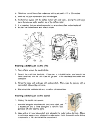 4. This time, turn off the coffee maker and let the pot cool for 15 to 20 minutes.
5. Pour the solution into the sink and rinse the pot.
6. Perform two cycles with the coffee maker with cold water. Doing this will wash
away the vinegar-water solution out of the coffee maker.
7. It is important that you wipe the countertop where the coffee maker is placed.
8. Protect the coffee maker with a fabric cover.
Cleaning and storing an electric knife
1. Turn off and unplug the electric knife.
2. Detach the cord from the knife. If the cord is not detachable, you have to be
more careful so that the cord does not get wet. Wash the blade with water and
detergent
3. Rinse the blade well and wipe with a clean cloth. Then, wipe the exterior with a
damp cloth followed by a dry one.
4. Place the knife inside its box and store in a kitchen cabinet.
Cleaning and storing an electric opener
1. Unplug the electric can opener.
2. Because the parts are small and difficult to clean, use
a toothbrush and a mild detergent to remove food
particles left after opening cans.
3. Wipe with a dry and clean cloth and lubricate the cutter with a light oil. Make
sure to wipe away excess lubricant to make certain that it does not transfer to the
components of the can that will be opened next.
 