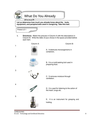 I. Directions: Match the pictures in Column A with the descriptions in
Column B. Write the letter of your choice in the space provided before
each item.
Column A Column B
1
A. It destructs microorganisms in
containers.
2
B. It is a multi-tasking tool used in
preparing food.
3
C. It removes moisture through
ventilation.
4
D. It is used for listening to the action of
the heart, lungs etc.
5
E. It is an instrument for grasping and
holding.
CAREGIVING
K to 12 – Technology and Livelihood Education 8
What Do You Already
Know?
Let us determine how much you already know about the tools,
equipment, and paraphernalia used in caregiving Take this test.
Pretest LO 1
 