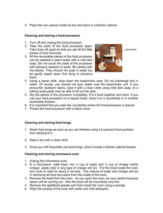 4. Place the can opener inside its box and store in a kitchen cabinet.
Cleaning and storing a food processor
1. Turn off and unplug the food processor.
2. Take the parts of the food processor apart.
Take them all apart so that you get all the little
pieces of food removed.
3. All the removable pieces of the food processor
can be washed in warm water with a mild dish
soap. Do not scrub the parts of the processor
with abrasive cleaners or pads. Be careful with
the blades. They should not soak in water but
be gently wiped down first thing to preserve
them.
4. Using a damp cloth, wipe down the base/motor area. Do not submerge this in
water. Of course, you should not pour water over the base/motor unit. If you
encounter stubborn stains, wipe it with a clean cloth using mild dish soap, or a
baking soda paste may be able to lift out the stain.
5. Dry the pieces of the processor completely. Put it back together and store. If you
use your food processor on a regular basis, store it on a countertop or in another
accessible location.
6. It is important that you wipe the countertop where the food processor is placed.
7. Protect the food processor with a fabric cover.
Cleaning and storing food tongs
1. Wash food tongs as soon as you are finished using it to prevent food particles
from sticking to it
2. Wipe it dry with a clean cloth.
3. Since you will frequently use food tongs, store it inside a kitchen cabinet drawer.
Cleaning and storing microwave oven
1. Unplug the microwave oven.
2. In a microwave –safe bowl, mix ½ cup of water and ½ cup of vinegar (white
vinegar, apple cider or any type of vinegar will do). Put the bowl inside the oven
and cook on high for about 2 minutes. The mixture of water and vinegar will aid
in removing dirt and foul odors from the inside of the oven.
3. Remove the bowl from the oven. As you open the oven, be very careful because
steam will be coming out. Also the bowl will be most likely very hot.
4. Remove the splattered grease and food inside the oven using a sponge.
5. Wipe the outside of the oven with water and mild detergent.
 