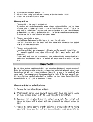 6. Wipe the oven dry with a clean cloth.
7. It is important that you wipe the countertop where the oven is placed.
8. Protect the oven with a fabric cover.
Cleaning an iron
1. Clean inside of the iron (for steam iron).
If your iron automatically descales water using a replaceable filter, you just have
to make sure to replace your filter on the recommended schedule. Some irons
may need to be descaled manually. Mix one part of water and one part of vinegar
and pour into the water chamber of the iron. The iron will steam out this solution.
Then repeat the process this time with plain water.
2. Clean non-coated sole plates.
Use baking soda or metal polish cleaner to clean the sole plate.
Use extra fine steel wool for plates that need extra help. However, this should
only be done as a last resort.
3. Clean non-stick sole plates.
Use clean soft cloth, warm water and mild detergent for non-stick coated irons.
For non-stick coated irons, clean with a soft cloth, warm water, and mild
detergent.
Always wait until your iron is completely cool and unplugged before cleaning it.
Never use an abrasive cleaner because it will wear away the coating on your
iron.
 Wise Tips! 
Do not panic when a plastic melted on your sole plate, because it can be removed!
Put a piece of aluminum foil on the ironing board and sprinkle it with salt. Ironing over
the salt and foil will help loosen the plastic. Do not try to scrape the plastic off with
metal tools. This may permanently damage the sole plate. If the vent holes of your
iron have become blocked with starch or buildup, you may clean them with cotton
buds dipped in a 1 to 1 ratio of water and vinegar.
Cleaning and storing an ironing board
1. Remove the ironing board cover and pad.
2. Wipe the entire ironing board down with a damp cloth. Since most ironing boards
are made of metal, be sure to dry the board thoroughly to prevent rust.
3. Spot clean the ironing board cover with a slightly damp cloth. Most ironing board
covers are coated with a scorch and stain protectant, so cleaning should be
easy.
4. Replace the ironing board's cover by stretching it evenly on top of the ironing
board and making sure it doesn't form any wrinkles that could leave marks on
 