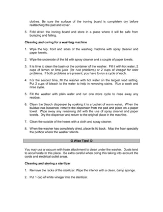 clothes. Be sure the surface of the ironing board is completely dry before
reattaching the pad and cover.
5. Fold down the ironing board and store in a place where it will be safe from
bumping and falling.
Cleaning and caring for a washing machine
1. Wipe the top, front and sides of the washing machine with spray cleaner and
paper towels.
2. Wipe the underside of the lid with spray cleaner and a couple of paper towels.
3. It is time to clean the basin or the container of the washer. Fill it with hot water, 2
cups of lemon or lime juice (for rust problems) or 2 cups of vinegar for odor
problems. If both problems are present, you have to run a cycle of each.
4. For the second time, fill the washer with hot water on the largest load setting.
Put 2 cups of bleach to the water to help in removing stains. Run a wash and
rinse cycle.
5. Fill the washer with plain water and run one more cycle to rinse away any
residue.
6. Clean the bleach dispenser by soaking it in a bucket of warm water. When the
buildup has loosened, remove the dispenser from the pad and place on a paper
towel. Wipe away any remaining dirt with the use of spray cleaner and paper
towels. Dry the dispenser and return to the original place in the machine.
7. Clean the outside of the hoses with a cloth and spray cleaner.
8. When the washer has completely dried, place its lid back. Mop the floor specially
the portion where the washer stands.
 Wise Tips! 
You may use a vacuum with hose attachment to clean under the washer. Dusts tend
to accumulate in this place. Be extra careful when doing this taking into account the
cords and electrical outlet areas.
Cleaning and storing a sterilizer
1. Remove the racks of the sterilizer. Wipe the interior with a clean, damp sponge.
2. Put 1 cup of white vinegar into the sterilizer.
 