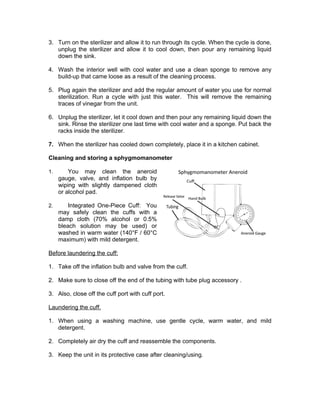 3. Turn on the sterilizer and allow it to run through its cycle. When the cycle is done,
unplug the sterilizer and allow it to cool down, then pour any remaining liquid
down the sink.
4. Wash the interior well with cool water and use a clean sponge to remove any
build-up that came loose as a result of the cleaning process.
5. Plug again the sterilizer and add the regular amount of water you use for normal
sterilization. Run a cycle with just this water. This will remove the remaining
traces of vinegar from the unit.
6. Unplug the sterilizer, let it cool down and then pour any remaining liquid down the
sink. Rinse the sterilizer one last time with cool water and a sponge. Put back the
racks inside the sterilizer.
7. When the sterilizer has cooled down completely, place it in a kitchen cabinet.
Cleaning and storing a sphygmomanometer
1. You may clean the aneroid
gauge, valve, and inflation bulb by
wiping with slightly dampened cloth
or alcohol pad.
2. Integrated One-Piece Cuff: You
may safely clean the cuffs with a
damp cloth (70% alcohol or 0.5%
bleach solution may be used) or
washed in warm water (140°F / 60°C
maximum) with mild detergent.
Before laundering the cuff:
1. Take off the inflation bulb and valve from the cuff.
2. Make sure to close off the end of the tubing with tube plug accessory .
3. Also, close off the cuff port with cuff port.
Laundering the cuff.
1. When using a washing machine, use gentle cycle, warm water, and mild
detergent.
2. Completely air dry the cuff and reassemble the components.
3. Keep the unit in its protective case after cleaning/using.
 