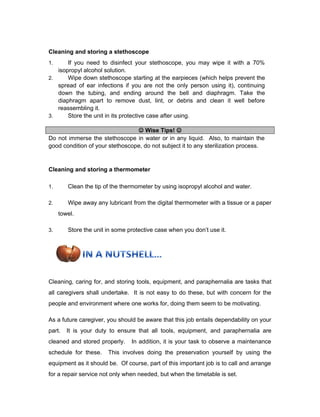 Cleaning and storing a stethoscope
1. If you need to disinfect your stethoscope, you may wipe it with a 70%
isopropyl alcohol solution.
2. Wipe down stethoscope starting at the earpieces (which helps prevent the
spread of ear infections if you are not the only person using it), continuing
down the tubing, and ending around the bell and diaphragm. Take the
diaphragm apart to remove dust, lint, or debris and clean it well before
reassembling it.
3. Store the unit in its protective case after using.
 Wise Tips! 
Do not immerse the stethoscope in water or in any liquid. Also, to maintain the
good condition of your stethoscope, do not subject it to any sterilization process.
Cleaning and storing a thermometer
1. Clean the tip of the thermometer by using isopropyl alcohol and water.
2. Wipe away any lubricant from the digital thermometer with a tissue or a paper
towel.
3. Store the unit in some protective case when you don’t use it.
Cleaning, caring for, and storing tools, equipment, and paraphernalia are tasks that
all caregivers shall undertake. It is not easy to do these, but with concern for the
people and environment where one works for, doing them seem to be motivating.
As a future caregiver, you should be aware that this job entails dependability on your
part. It is your duty to ensure that all tools, equipment, and paraphernalia are
cleaned and stored properly. In addition, it is your task to observe a maintenance
schedule for these. This involves doing the preservation yourself by using the
equipment as it should be. Of course, part of this important job is to call and arrange
for a repair service not only when needed, but when the timetable is set.
 