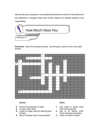 Maintaining tools, equipment, and paraphernalia becomes worthy of note because of
the satisfaction a caregiver feels when he/she realizes the valuable benefits of the
responsibility.
Directions: Solve the crossword puzzle. Use the given clues to arrive at the right
answer.
1
2
3 4
5 6
7
8
9
10
2.
5.
8.
9.
Across
remove hard deposits in water
to place under water
a type of vinegar used for cleaning than
for food
part of a blender which may be plastic
1.
3.
4.
Down
very useful in wiping most
tools and equipment
part of an electric knife
which should be lubricated
harsh or hurtful in nature
How Much Have You
Learned?
Self-Check 1.1
 