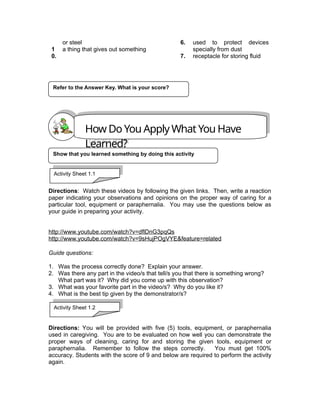 1
0.
or steel
a thing that gives out something
6.
7.
used to protect devices
specially from dust
receptacle for storing fluid
Directions: Watch these videos by following the given links. Then, write a reaction
paper indicating your observations and opinions on the proper way of caring for a
particular tool, equipment or paraphernalia. You may use the questions below as
your guide in preparing your activity.
http://www.youtube.com/watch?v=dflDnG3pqQs
http://www.youtube.com/watch?v=9sHujPOgVYE&feature=related
Guide questions:
1. Was the process correctly done? Explain your answer.
2. Was there any part in the video/s that tell/s you that there is something wrong?
What part was it? Why did you come up with this observation?
3. What was your favorite part in the video/s? Why do you like it?
4. What is the best tip given by the demonstrator/s?
Directions: You will be provided with five (5) tools, equipment, or paraphernalia
used in caregiving. You are to be evaluated on how well you can demonstrate the
proper ways of cleaning, caring for and storing the given tools, equipment or
paraphernalia. Remember to follow the steps correctly. You must get 100%
accuracy. Students with the score of 9 and below are required to perform the activity
again.
Refer to the Answer Key. What is your score?
How Do You Apply What You Have
Learned?
Show that you learned something by doing this activity
Activity Sheet 1.1
Activity Sheet 1.2
 