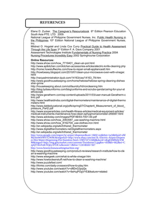 Elana D. Zucker. The Caregiver’s Resourcebook 6th
Edition Pearson Education
South Asia PTE. LTD. 2009.
National League of Philippine Government Nurses, Inc. Public Health Nursing in
the Philippines 10th
Edition National League of Philippine Government Nurses,
Inc.
Mildred O. Hogstel and Linda Cox Curry Practical Guide to Health Assessment
Through the Life Span 3rd
Edition F. A. Davs Company 2001
Assessment Technologies Institute Fundamentals of Nursing Practice 2004
Nursing Procedures Incredibly Easy 2002 Springhourse Corporation
Online Resources:
http://www.ehow.com/how_7719401_clean-air-pot.html
http://www.aptkitchen.com/kitchen-accessories-articles/electric-knife-cleaning.php
http://home.howstuffworks.com/how-to-repair-small-appliances6.htm
http://howtoeasy.blogspot.com/2010/01/clean-your-microwave-oven-with-vinegar.
html
http://navyadministration.tpub.com/14163/css/14163_78.htm
http://www.goodhousekeeping.com/home/heloise/heloise-spring-cleaning-dishwa
sher-grime
http://housekeeping.about.com/od/laundry/ht/ironcleaning.htm
http://blog.lydiasuniforms.com/blog/uniforms-and-scrubs-qanda/caring-for-your-st
ethoscope
http://www.geratherm.com/wp-content/uploads/2011/03/user-manual-Geratherm-c
linic.pdf
http://www.healthaidindia.com/digital-thermometers/maintenance-of-digital-thermo
meters.html
http://www.dableducational.org/pdfs/spring07/Chapter4_Measurement_of_blood_
pressure_Part2.pdf
http://www.sooperarticles.com/health-fitness-articles/medical-equipment-articles/
medical-instruments-maintenance-how-clean-sphygmomanometer-269087.html
http://www.adctoday.com/images/PDF/IB/93-7001-00.pdf
http://www.ehow.com/how_2063587_use-washing-machine.html
http://www.ehow.com/how_8162704_use-clothes-iron.html
http://en.wikipedia.org/wiki/Infrared_thermometer
http://www.digitalthermometers.net/digitalthermometers.aspx
http://en.wikipedia.org/wiki/Infrared_thermometer
http://www.google.com/imgres?q=airpot+dispenser&um=1&hl=en&tbm=isch&tbnid=eM
MySmWHWFV2WM:&imgrefurl=http://www.ebay.com/itm/3L-Electric-Airpot-Dispens
er-Hot-Water-Dispensing-Pot-Stainless-Steel-/190574711684&docid=nKgED4fbi0yVM
M&imgurl=http://img.gmcmarket.com/customer/Twinhorse/5.jpg&w=450&h=662&ei=C
zpQT5bvFuKTiQey1P33Cw&zoom=1&biw=1241&bih=567
http://www.howtocleanawashingmachine.org/
http://www.goodhousekeeping.com/product-reviews/research-institute/how-to-cle
an-a-washing-machine
http://www.wisegeek.com/what-is-white-vinegar.htm
http://www.howtocleanstuff.net/how-to-clean-a-washing-machine/
http://www.puzzlefast.com/
http://thinks.com/daily-crossword/how-to-play.htm
http://www.youtube.com/watch?v=dflDnG3pqQs
http://www.youtube.com/watch?v=9sHujPOgVYE&feature=related
REFERENCES
 