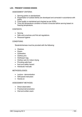 LO3. PRESENT COOKED DISHES 
ASSESSMENT CRITERIA: 
1. Serving portion is standardized. 
2. Presentation of cooked dishes are developed and corrected in accordance with 
SOPs. 
3. Food quality is maintained and checked as per SOPs. 
4. Time and temperature condition of foods is ensured before serving based on 
freezing temperature. 
CONTENTS: 
· Serving 
· Safe work practices and first aid regulations 
· Personal hygiene 
CONDITIONS: 
Students/trainees must be provided with the following: 
· Washers 
· Dryers 
· Clothesline 
· Clothes pins 
· Clothespin bag 
· Clothes rack for indoor drying 
· Providing safe food 
· food and safety hazard 
· Handouts/ manuals 
METHODOLOGIES: 
· Lecture - demonstration 
· Self-paced instruction 
· Hands-on 
ASSESSMENT METHODS: 
· Direct observation 
· Practical demonstration 
· Oral and written exam 
CBC Caregiving NC II - 100 - 
 