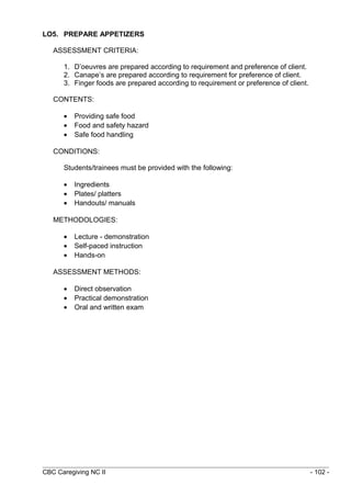 LO5. PREPARE APPETIZERS 
ASSESSMENT CRITERIA: 
1. D’oeuvres are prepared according to requirement and preference of client. 
2. Canape’s are prepared according to requirement for preference of client. 
3. Finger foods are prepared according to requirement or preference of client. 
CONTENTS: 
· Providing safe food 
· Food and safety hazard 
· Safe food handling 
CONDITIONS: 
Students/trainees must be provided with the following: 
· Ingredients 
· Plates/ platters 
· Handouts/ manuals 
METHODOLOGIES: 
· Lecture - demonstration 
· Self-paced instruction 
· Hands-on 
ASSESSMENT METHODS: 
· Direct observation 
· Practical demonstration 
· Oral and written exam 
CBC Caregiving NC II - 102 - 
 