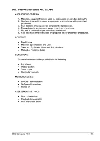 LO6. PREPARE DESSERTS AND SALADS 
ASSESSMENT CRITERIA: 
1. Materials, equipment/utensils used for cooking are prepared as per SOPs. 
2. Sherbets, ices and ice cream are prepared in accordance with prescribed 
procedures. 
3. Fruit desserts are prepared as per prescribed procedures. 
4. Pastry desserts are prepared as per prescribed procedures. 
5. Mousse is prepared as per prescribed procedures. 
6. Cold salads and molded salads are prepared as per prescribed procedures. 
CONTENTS: 
· Food theory 
· Materials Specifications and Uses 
· Tools and Equipment: Uses and Specifications 
· Method of Preparing Salad 
CONDITIONS: 
Students/trainees must be provided with the following: 
· Ingredients 
· Plates/ platters 
· Salad bowls 
· Handouts/ manuals 
METHODOLOGIES: 
· Lecture - demonstration 
· Self-paced instruction 
· Hands-on 
ASSESSMENT METHODS: 
· Direct observation 
· Practical demonstration 
· Oral and written exam 
CBC Caregiving NC II - 103 - 
 