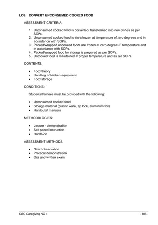 LO9. CONVERT UNCONSUMED COOKED FOOD 
ASSESSMENT CRITERIA: 
1. Unconsumed cooked food is converted/ transformed into new dishes as per 
SOPs. 
2. Unconsumed cooked food is store/frozen at temperature of zero degrees and in 
accordance with SOPs. 
3. Packed/wrapped uncooked foods are frozen at zero degrees F temperature and 
in accordance with SOPs. 
4. Packed/wrapped food for storage is prepared as per SOPs. 
5. Uncooked food is maintained at proper temperature and as per SOPs. 
CONTENTS: 
· Food theory 
· Handling of kitchen equipment 
· Food storage 
CONDITIONS: 
Students/trainees must be provided with the following: 
· Unconsumed cooked food 
· Storage material (plastic ware, zip lock, aluminum foil) 
· Handouts/ manuals 
METHODOLOGIES: 
· Lecture - demonstration 
· Self-paced instruction 
· Hands-on 
ASSESSMENT METHODS: 
· Direct observation 
· Practical demonstration 
· Oral and written exam 
CBC Caregiving NC II - 106 - 
 