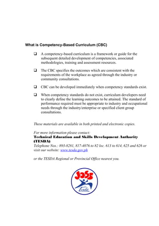 What is Competency-Based Curriculum (CBC) 
 A competency-based curriculum is a framework or guide for the 
subsequent detailed development of competencies, associated 
methodologies, training and assessment resources. 
 The CBC specifies the outcomes which are consistent with the 
requirements of the workplace as agreed through the industry or 
community consultations. 
 CBC can be developed immediately when competency standards exist. 
 When competency standards do not exist, curriculum developers need 
to clearly define the learning outcomes to be attained. The standard of 
performance required must be appropriate to industry and occupational 
needs through the industry/enterprise or specified client group 
consultations. 
These materials are available in both printed and electronic copies. 
For more information please contact: 
Technical Education and Skills Development Authority 
(TESDA) 
Telephone Nos.: 893-8281, 817-4076 to 82 loc. 613 to 614, 625 and 626 or 
visit our website: www.tesda.gov.ph 
or the TESDA Regional or Provincial Office nearest you. 
