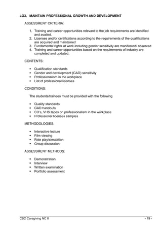 LO3. MAINTAIN PROFESSIONAL GROWTH AND DEVELOPMENT 
ASSESSMENT CRITERIA: 
1. Training and career opportunities relevant to the job requirements are identified 
and availed. 
2. Licenses and/or certifications according to the requirements of the qualifications 
are acquired and maintained 
3. Fundamental rights at work including gender sensitivity are manifested/ observed 
4. Training and career opportunities based on the requirements of industry are 
completed and updated. 
CONTENTS: 
 Qualification standards 
 Gender and development (GAD) sensitivity 
 Professionalism in the workplace 
 List of professional licenses 
CONDITIONS: 
The students/trainees must be provided with the following 
 Quality standards 
 GAD handouts 
 CD’s, VHS tapes on professionalism in the workplace 
 Professional licenses samples 
METHODOLOGIES: 
 Interactive lecture 
 Film viewing 
 Role play/simulation 
 Group discussion 
ASSESSMENT METHODS: 
 Demonstration 
 Interview 
 Written examination 
 Portfolio assessment 
CBC Caregiving NC II - 19 - 
 