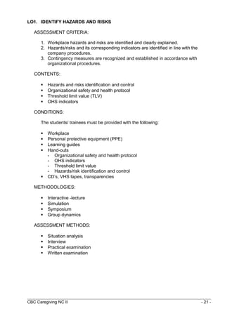 LO1. IDENTIFY HAZARDS AND RISKS 
ASSESSMENT CRITERIA: 
1. Workplace hazards and risks are identified and clearly explained. 
2. Hazards/risks and its corresponding indicators are identified in line with the 
company procedures. 
3. Contingency measures are recognized and established in accordance with 
organizational procedures. 
CONTENTS: 
 Hazards and risks identification and control 
 Organizational safety and health protocol 
 Threshold limit value (TLV) 
 OHS indicators 
CONDITIONS: 
The students/ trainees must be provided with the following: 
 Workplace 
 Personal protective equipment (PPE) 
 Learning guides 
 Hand-outs 
- Organizational safety and health protocol 
- OHS indicators 
- Threshold limit value 
- Hazards/risk identification and control 
 CD’s, VHS tapes, transparencies 
METHODOLOGIES: 
 Interactive -lecture 
 Simulation 
 Symposium 
 Group dynamics 
ASSESSMENT METHODS: 
 Situation analysis 
 Interview 
 Practical examination 
 Written examination 
CBC Caregiving NC II - 21 - 
 