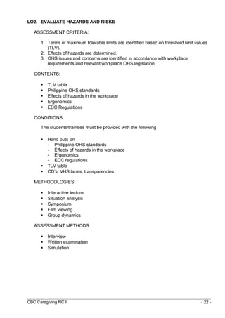 LO2. EVALUATE HAZARDS AND RISKS 
ASSESSMENT CRITERIA: 
1. Terms of maximum tolerable limits are identified based on threshold limit values 
(TLV). 
2. Effects of hazards are determined. 
3. OHS issues and concerns are identified in accordance with workplace 
requirements and relevant workplace OHS legislation. 
CONTENTS: 
 TLV table 
 Philippine OHS standards 
 Effects of hazards in the workplace 
 Ergonomics 
 ECC Regulations 
CONDITIONS: 
The students/trainees must be provided with the following 
 Hand outs on 
- Philippine OHS standards 
- Effects of hazards in the workplace 
- Ergonomics 
- ECC regulations 
 TLV table 
 CD’s, VHS tapes, transparencies 
METHODOLOGIES: 
 Interactive lecture 
 Situation analysis 
 Symposium 
 Film viewing 
 Group dynamics 
ASSESSMENT METHODS: 
 Interview 
 Written examination 
 Simulation 
CBC Caregiving NC II - 22 - 
 