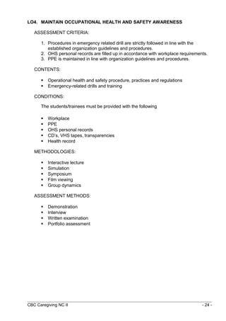 LO4. MAINTAIN OCCUPATIONAL HEALTH AND SAFETY AWARENESS 
ASSESSMENT CRITERIA: 
1. Procedures in emergency related drill are strictly followed in line with the 
established organization guidelines and procedures. 
2. OHS personal records are filled up in accordance with workplace requirements. 
3. PPE is maintained in line with organization guidelines and procedures. 
CONTENTS: 
 Operational health and safety procedure, practices and regulations 
 Emergency-related drills and training 
CONDITIONS: 
The students/trainees must be provided with the following 
 Workplace 
 PPE 
 OHS personal records 
 CD’s, VHS tapes, transparencies 
 Health record 
METHODOLOGIES: 
 Interactive lecture 
 Simulation 
 Symposium 
 Film viewing 
 Group dynamics 
ASSESSMENT METHODS: 
 Demonstration 
 Interview 
 Written examination 
 Portfolio assessment 
CBC Caregiving NC II - 24 - 
 
