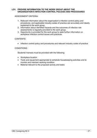 LO1. PROVIDE INFORMATION TO THE WORK GROUP ABOUT THE 
ORGANIZATION’S INFECTION CONTROL POLICIES AND PROCEDURES 
ASSESSMENT CRITERIA: 
1. Relevant information about the organization’s infection control policy and 
procedures, and applicable industry codes of practice are accurately and clearly 
explained to the work group. 
2. Information about identified hazards and the outcomes of infection risk 
assessments is regularly provided to the work group. 
3. Opportunity is provided for the work group to seek further information on 
workplace infection control issues and practices. 
CONTENTS: 
· Infection control policy and procedures and relevant industry codes of practice 
CONDITIONS: 
Students/ trainees must be provided with the following: 
· Workplace location 
· Tools and equipment appropriate to schedule housekeeping activities and to 
monitor and maintain working condition 
· Material relevant to the proposed activity and tasks 
CBC Caregiving NC II - 27 - 
 